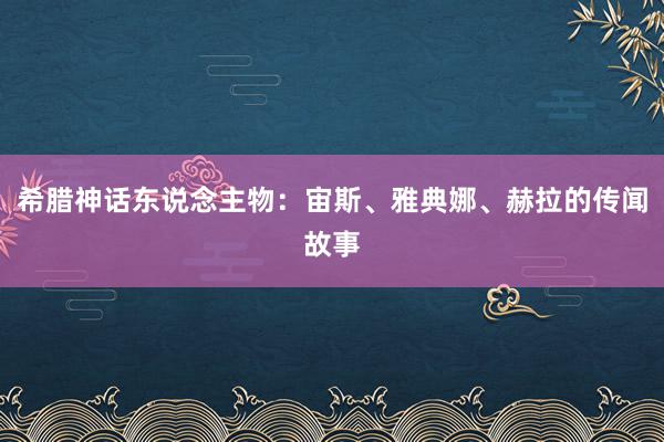 希腊神话东说念主物:宙斯、雅典娜、赫拉的传闻故事